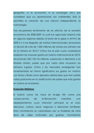 geografía, ni la economía, ni la sociología, etc.) por
considerar que sus aportaciones son unilaterales. Esto lo
permitiría la creación de una ciencia independiente, la
turismología.
Tras recuperarse lentamente de los efectos de la recesión
económica de 2008-2009, la cual fue agravada todavía más
en algunas regiones debido al brote de la gripe A (H1N1) de
2009,4 5 6 las llegadas de turistas internacionales alcanzaron
un récord de más de 1.000 millones de turistas por primera vez
en la historia en 2012.7 China fue el país cuyos ciudadanos
realizaron los mayores gastos en turismo internacional en 2012,
alcanzando USD 102 mil millones, superando a Alemania y los
Estados Unidos, países que por varios años ocuparon los
primeros lugares. China y los mercados emergentes han
incrementado en forma significativa sus gastos en turismo,
con Rusia y Brasil como ejemplos destacados que han subido
varias posiciones en la clasificación de países que más gastan
en turismo en el exterior.
Evolución Histórica:
El turismo como tal, nace en el siglo XIX, como una
consecuencia de la Revolución industrial, con
desplazamientos cuya intención principal es el ocio,
descanso, cultura, salud, negocios o relaciones familiares.
Estos movimientos se caracterizan por su finalidad de otros
tipos de viajes motivados por guerras, movimientos
 