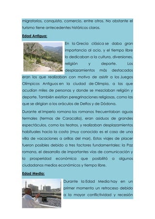 migratorios, conquista, comercio, entre otros. No obstante el
turismo tiene antecedentes históricos claros.
Edad Antigua:
En la Grecia clásica se daba gran
importancia al ocio, y el tiempo libre
lo dedicaban a la cultura, diversiones,
religión y deporte. Los
desplazamientos más destacados
eran los que realizaban con motivo de asistir a los Juegos
Olímpicos Antiguos en la ciudad de Olimpia, a las que
acudían miles de personas y donde se mezclaban religión y
deporte. También existían peregrinaciones religiosas, como las
que se dirigían a los oráculos de Delfos y de Dódona.
Durante el Imperio romano los romanos frecuentaban aguas
termales (termas de Caracalla), eran asiduos de grandes
espectáculos, como los teatros, y realizaban desplazamientos
habituales hacia la costa (muy conocido es el caso de una
villa de vacaciones a orillas del mar). Estos viajes de placer
fueron posibles debido a tres factores fundamentales: la Paz
romana, el desarrollo de importantes vías de comunicación y
la prosperidad económica que posibilitó a algunos
ciudadanos medios económicos y tiempo libre.
Edad Media:
Durante la Edad Media hay en un
primer momento un retroceso debido
a la mayor conflictividad y recesión
 