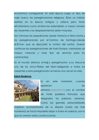económica consiguiente. En está época surge un tipo de
viaje nuevo, las peregrinaciones religiosas. Éstas ya habían
existido en la época antigua y clásica pero tanto
elCristianismo como el Islam las extenderían a mayor número
de creyentes y los desplazamientos serían mayores.
Son famosas las expediciones desde Venecia a Tierra Santa y
las peregrinaciones por el Camino de Santiago (desde
el 814 en que se descubrió la tumba del santo), (fueron
continuas las peregrinaciones de toda Europa, creándose así
mapas, mesones y todo tipo de servicios para los
caminantes).
En el mundo Islámico el Hajj o peregrinación a La Meca es
uno de los cinco Pilares del Islam obligando a todos los
creyentes a esta peregrinación al menos una vez en la vida.
Edad Moderna:
Es en este momento cuando
aparecen los
primeros alojamientos con el nombre
de hotel (palabra francesa que
designaba los palacios urbanos).
Como las grandes personalidades
viajaban acompañadas de su séquito (cada vez más
numeroso) se hacía imposible alojar a todos en palacio, por lo
que se crearon estas construcciones.
 