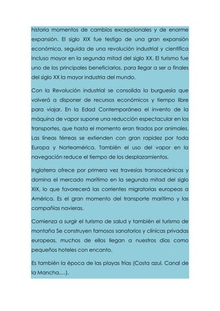 historia momentos de cambios excepcionales y de enorme
expansión. El siglo XIX fue testigo de una gran expansión
económica, seguida de una revolución industrial y científica
incluso mayor en la segunda mitad del siglo XX. El turismo fue
uno de los principales beneficiarios, para llegar a ser a finales
del siglo XX la mayor industria del mundo.
Con la Revolución industrial se consolida la burguesía que
volverá a disponer de recursos económicos y tiempo libre
para viajar. En la Edad Contemporánea el invento de la
máquina de vapor supone una reducción espectacular en los
transportes, que hasta el momento eran tirados por animales.
Las líneas férreas se extienden con gran rapidez por toda
Europa y Norteamérica. También el uso del vapor en la
navegación reduce el tiempo de los desplazamientos.
Inglaterra ofrece por primera vez travesías transoceánicas y
domina el mercado marítimo en la segunda mitad del siglo
XIX, lo que favorecerá las corrientes migratorias europeas a
América. Es el gran momento del transporte marítimo y las
compañías navieras.
Comienza a surgir el turismo de salud y también el turismo de
montaña Se construyen famosos sanatorios y clínicas privadas
europeas, muchos de ellos llegan a nuestros días como
pequeños hoteles con encanto.
Es también la época de las playas frías (Costa azul, Canal de
la Mancha,…).
 