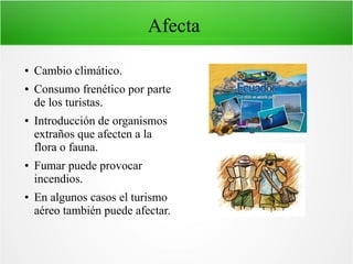 Afecta
● Cambio climático.
● Consumo frenético por parte
de los turistas.
● Introducción de organismos
extraños que afecten a la
flora o fauna.
● Fumar puede provocar
incendios.
● En algunos casos el turismo
aéreo también puede afectar.
 