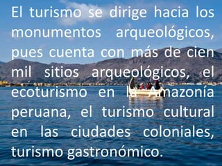 El turismo se dirige hacia los 
monumentos arqueológicos, 
pues cuenta con más de cien 
mil sitios arqueológicos, el 
ecoturismo en la Amazonía 
peruana, el turismo cultural 
en las ciudades coloniales, 
turismo gastronómico. 
 