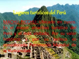 Lugares turísticos del Perú 
MACHU PICCHU: Ubicado en cusco. 
Es el mayor atractivo turístico del 
Perú y el más visitado. Por su valor 
histórico y por su belleza es 
considerado Patrimonio Mundial de 
la Humanidad. 
 