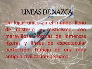 LÍNEAS DE NAZCA 
Un lugar único en el mundo, lleno 
de misterio y misticismo, con 
maravillosas formas de inmensas 
figuras y líneas de espectacular 
perfección. Trabajo de una muy 
antigua civilización peruana 
 