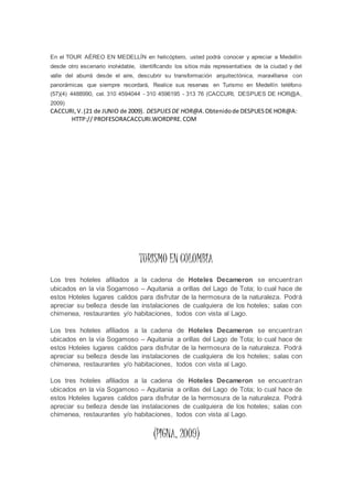En el TOUR AÉREO EN MEDELLÍN en helicóptero, usted podrá conocer y apreciar a Medellín
desde otro escenario inolvidable, identificando los sitios más representativos de la ciudad y del
valle del aburrá desde el aire, descubrir su transformación arquitectónica, maravillarse con
panorámicas que siempre recordará, Realice sus reservas en Turismo en Medellín teléfono
(57)(4) 4488990, cel. 310 4594044 - 310 4596195 - 313 76 (CACCURI, DESPUES DE HOR@A,
2009)
CACCURI,V.(21 de JUNIO de 2009). DESPUESDE HOR@A.Obtenidode DESPUESDE HOR@A:
HTTP:// PROFESORACACCURI.WORDPRE.COM
TURISMO EN COLOMBIA
Los tres hoteles afiliados a la cadena de Hoteles Decameron se encuentran
ubicados en la vía Sogamoso – Aquitania a orillas del Lago de Tota; lo cual hace de
estos Hoteles lugares calidos para disfrutar de la hermosura de la naturaleza. Podrá
apreciar su belleza desde las instalaciones de cualquiera de los hoteles; salas con
chimenea, restaurantes y/o habitaciones, todos con vista al Lago.
Los tres hoteles afiliados a la cadena de Hoteles Decameron se encuentran
ubicados en la vía Sogamoso – Aquitania a orillas del Lago de Tota; lo cual hace de
estos Hoteles lugares calidos para disfrutar de la hermosura de la naturaleza. Podrá
apreciar su belleza desde las instalaciones de cualquiera de los hoteles; salas con
chimenea, restaurantes y/o habitaciones, todos con vista al Lago.
Los tres hoteles afiliados a la cadena de Hoteles Decameron se encuentran
ubicados en la vía Sogamoso – Aquitania a orillas del Lago de Tota; lo cual hace de
estos Hoteles lugares calidos para disfrutar de la hermosura de la naturaleza. Podrá
apreciar su belleza desde las instalaciones de cualquiera de los hoteles; salas con
chimenea, restaurantes y/o habitaciones, todos con vista al Lago.
(PIGNA, 2009)
 