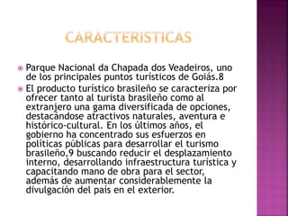  Parque Nacional da Chapada dos Veadeiros, uno
de los principales puntos turísticos de Goiás.8
 El producto turístico brasileño se caracteriza por
ofrecer tanto al turista brasileño como al
extranjero una gama diversificada de opciones,
destacándose atractivos naturales, aventura e
histórico-cultural. En los últimos años, el
gobierno ha concentrado sus esfuerzos en
políticas públicas para desarrollar el turismo
brasileño,9 buscando reducir el desplazamiento
interno, desarrollando infraestructura turística y
capacitando mano de obra para el sector,
además de aumentar considerablemente la
divulgación del país en el exterior.
 