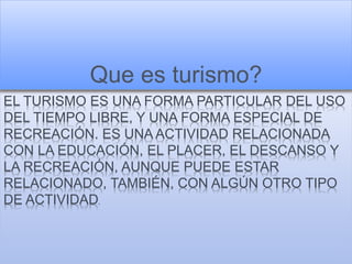 EL TURISMO ES UNA FORMA PARTICULAR DEL USO
DEL TIEMPO LIBRE, Y UNA FORMA ESPECIAL DE
RECREACIÓN. ES UNA ACTIVIDAD RELACIONADA
CON LA EDUCACIÓN, EL PLACER, EL DESCANSO Y
LA RECREACIÓN, AUNQUE PUEDE ESTAR
RELACIONADO, TAMBIÉN, CON ALGÚN OTRO TIPO
DE ACTIVIDAD.
Que es turismo?
 