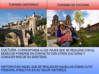 CULTURA :CORRESPONDE A LOS VIAJES QUE SE REALIZAN CON EL
DESEO DE PONERSE EN CONTACTO CON OTRAS CULTURAS Y
CONOCER MÁS DE SU IDENTIDAD.
HISTORICO;ES AQUEL QUE SE REALIZA EN AQUELLAS ZONAS CUYO
PRINCIPAL ATRACTIVO ES SU VALOR HISTÓRICO.
TURISMO HISTÓRICO TURISMO DE CULTURA
 