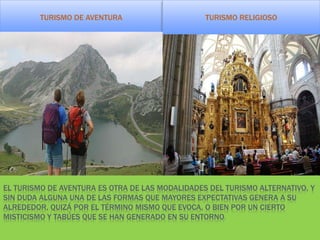 EL TURISMO DE AVENTURA ES OTRA DE LAS MODALIDADES DEL TURISMO ALTERNATIVO, Y
SIN DUDA ALGUNA UNA DE LAS FORMAS QUE MAYORES EXPECTATIVAS GENERA A SU
ALREDEDOR, QUIZÁ POR EL TÉRMINO MISMO QUE EVOCA, O BIEN POR UN CIERTO
MISTICISMO Y TABÚES QUE SE HAN GENERADO EN SU ENTORNO.
TURISMO DE AVENTURA TURISMO RELIGIOSO
 
