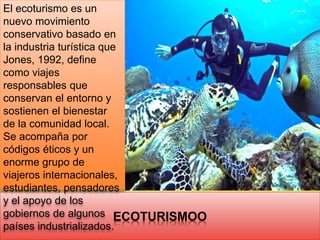 ECOTURISMOO
El ecoturismo es un
nuevo movimiento
conservativo basado en
la industria turística que
Jones, 1992, define
como viajes
responsables que
conservan el entorno y
sostienen el bienestar
de la comunidad local.
Se acompaña por
códigos éticos y un
enorme grupo de
viajeros internacionales,
estudiantes, pensadores
y el apoyo de los
gobiernos de algunos
países industrializados.
 