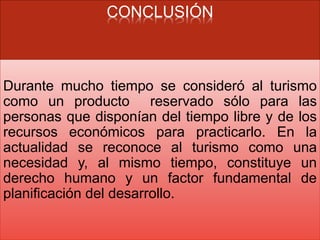 CONCLUSIÓN
Durante mucho tiempo se consideró al turismo
como un producto reservado sólo para las
personas que disponían del tiempo libre y de los
recursos económicos para practicarlo. En la
actualidad se reconoce al turismo como una
necesidad y, al mismo tiempo, constituye un
derecho humano y un factor fundamental de
planificación del desarrollo.
 