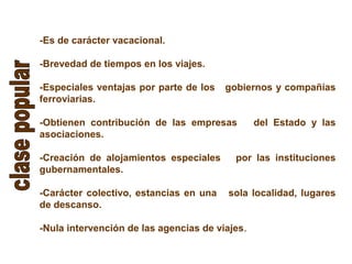-Es de carácter vacacional.
-Brevedad de tiempos en los viajes.
-Especiales ventajas por parte de los gobiernos y compañías
ferroviarias.
-Obtienen contribución de las empresas del Estado y las
asociaciones.
-Creación de alojamientos especiales por las instituciones
gubernamentales.
-Carácter colectivo, estancias en una sola localidad, lugares
de descanso.
-Nula intervención de las agencias de viajes.
 