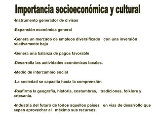 -Instrumento generador de divisas
-Expansión económica general
-Genera un mercado de empleos diversificado con una inversión
relativamente baja
-Genera una balanza de pagos favorable
-Desarrolla las actividades económicas locales.
-Medio de intercambio social
-La sociedad se capacita hacia la comprensión
-Reafirma la geografía, historia, costumbres, tradiciones, folklore y
artesanía.
-Industria del futuro de todos aquellos países en vías de desarrollo que
sepan aprovechar al máximo sus recursos.
 