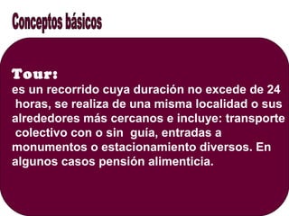 Tour:
es un recorrido cuya duración no excede de 24
horas, se realiza de una misma localidad o sus
alrededores más cercanos e incluye: transporte
colectivo con o sin guía, entradas a
monumentos o estacionamiento diversos. En
algunos casos pensión alimenticia.
 