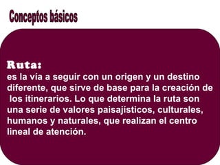 Ruta:
es la vía a seguir con un origen y un destino
diferente, que sirve de base para la creación de
los itinerarios. Lo que determina la ruta son
una serie de valores paisajísticos, culturales,
humanos y naturales, que realizan el centro
lineal de atención.
 