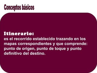 Itinerario:
es el recorrido establecido trazando en los
mapas correspondientes y que comprende:
punto de origen, punto de toque y punto
definitivo del destino.
 