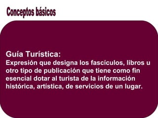 Guía Turística:
Expresión que designa los fascículos, libros u
otro tipo de publicación que tiene como fin
esencial dotar al turista de la información
histórica, artística, de servicios de un lugar.
 