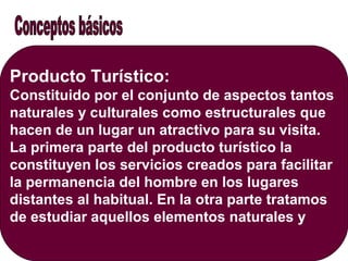 Producto Turístico:
Constituido por el conjunto de aspectos tantos
naturales y culturales como estructurales que
hacen de un lugar un atractivo para su visita.
La primera parte del producto turístico la
constituyen los servicios creados para facilitar
la permanencia del hombre en los lugares
distantes al habitual. En la otra parte tratamos
de estudiar aquellos elementos naturales y
 