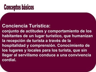 Conciencia Turística:
conjunto de actitudes y comportamiento de los
habitantes de un lugar turístico, que humanizan
la recepción de turista a través de la
hospitalidad y comprensión. Conocimiento de
los lugares y locales para los turista, que sin
llegar al servilismo conduce a una convivencia
cordial.
 