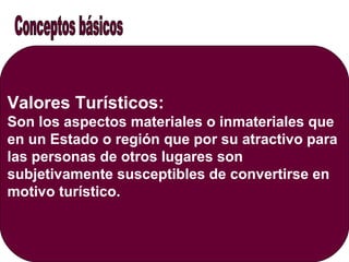 Valores Turísticos:
Son los aspectos materiales o inmateriales que
en un Estado o región que por su atractivo para
las personas de otros lugares son
subjetivamente susceptibles de convertirse en
motivo turístico.
 