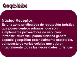 Núcleo Receptor:
Es una zona privilegiada de reputación turística
que posee centros urbanos, que son
simplemente proveedores de servicios:
infraestructura vial, planta turística general,
espacio geográfico potencialmente explotable,
compuesta de varias células que cubren
integralmente todas las necesidades turísticas.
 