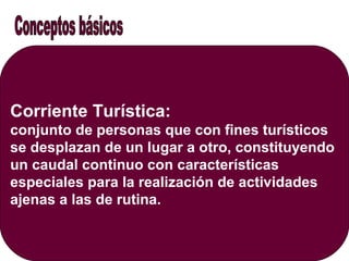 Corriente Turística:
conjunto de personas que con fines turísticos
se desplazan de un lugar a otro, constituyendo
un caudal continuo con características
especiales para la realización de actividades
ajenas a las de rutina.
 