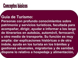 Guía de Turismo:
Personas con profundo conocimientos sobre
patrimonio y servicios turísticos, facultada para
acompañar, dirigir, ayudar e informar a los largo
de itinerarios en autobús, automóvil, ferrocarril,
u otro medio de transporte. Su función es muy
amplia: dar explicaciones históricas o de otra
índole, ayuda en los turista en los trámites y
gestiones aduanales, migratorias y de sanidad,
dispone lo relativo a hospedaje y alimentación,
 