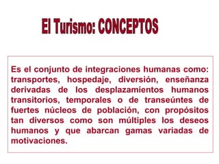 Es el conjunto de integraciones humanas como:
transportes, hospedaje, diversión, enseñanza
derivadas de los desplazamientos humanos
transitorios, temporales o de transeúntes de
fuertes núcleos de población, con propósitos
tan diversos como son múltiples los deseos
humanos y que abarcan gamas variadas de
motivaciones.
 
