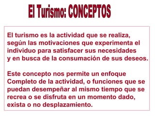 El turismo es la actividad que se realiza,
según las motivaciones que experimenta el
individuo para satisfacer sus necesidades
y en busca de la consumación de sus deseos.
Este concepto nos permite un enfoque
Completo de la actividad, o funciones que se
puedan desempeñar al mismo tiempo que se
recrea o se disfruta en un momento dado,
exista o no desplazamiento.
 