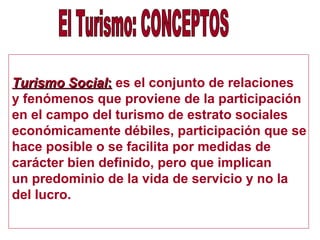 Turismo SocialTurismo Social:: es el conjunto de relaciones
y fenómenos que proviene de la participación
en el campo del turismo de estrato sociales
económicamente débiles, participación que se
hace posible o se facilita por medidas de
carácter bien definido, pero que implican
un predominio de la vida de servicio y no la
del lucro.
 