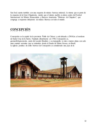 12
San José cuenta también con una orquesta de música barroca misional, la misma que es parte de
la orquesta de la Gran Chiquitanía, siendo que el mismo pueblo es ahora centro del Festival
Internacional de Música Renacentista y Barroca Americana "Misiones de Chiquitos", que
congrega a orquestas intérpretes de música Barroca en todo el mundo.
CONCEPCIÓN
Concepción es la capital de la provincia Ñuflo de Chávez y está ubicada a 290 Km. al nordeste
de Santa Cruz de la Sierra. Fundada oficialmente en 1708, Concepción es,
geomorfológicamente, parte del escudo Brasilero y su topografía es más o menos plana con solo
unas cuantas serranías que se extienden desde el Estado de Matto Grosso, en Brasil.
La iglesia jesuítica de estilo barroco de Concepción es considerada una joya de la
 