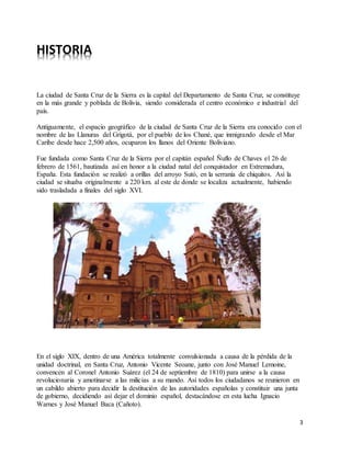 3
HISTORIA
La ciudad de Santa Cruz de la Sierra es la capital del Departamento de Santa Cruz, se constituye
en la más grande y poblada de Bolivia, siendo considerada el centro económico e industrial del
país.
Antiguamente, el espacio geográfico de la ciudad de Santa Cruz de la Sierra era conocido con el
nombre de las Llanuras del Grigotá, por el pueblo de los Chané, que inmigrando desde el Mar
Caribe desde hace 2,500 años, ocuparon los llanos del Oriente Boliviano.
Fue fundada como Santa Cruz de la Sierra por el capitán español Ñuflo de Chaves el 26 de
febrero de 1561, bautizada así en honor a la ciudad natal del conquistador en Extremadura,
España. Esta fundación se realizó a orillas del arroyo Sutó, en la serranía de chiquitos. Así la
ciudad se situaba originalmente a 220 km. al este de donde se localiza actualmente, habiendo
sido trasladada a finales del siglo XVI.
En el siglo XIX, dentro de una América totalmente convulsionada a causa de la pérdida de la
unidad doctrinal, en Santa Cruz, Antonio Vicente Seoane, junto con José Manuel Lemoine,
convencen al Coronel Antonio Suárez (el 24 de septiembre de 1810) para unirse a la causa
revolucionaria y amotinarse a las milicias a su mando. Así todos los ciudadanos se reunieron en
un cabildo abierto para decidir la destitución de las autoridades españolas y constituir una junta
de gobierno, decidiendo así dejar el dominio español, destacándose en esta lucha Ignacio
Warnes y José Manuel Baca (Cañoto).
 