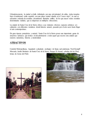 4
Urbanísticamente, la ciudad se halla delimitada por una red principal de calles, todas trazadas
bajo el tradicional estilo español, con una plaza central situada en el “casco viejo”, la cual se
encuentra rodeada de avenidas circundantes llamadas anillos, de los que nacen varias avenidas
denominadas radiales, que se dispersan en múltiples direcciones.
La ciudad de Santa Cruz de la Sierra ofrece a sus visitantes diversos espacios artísticos y/o
culturales con diferentes temáticas desde historia natural, pasando por el arte sacro hasta llegar
al arte contemporáneo.
De gran riqueza paisajística y natural, Santa Cruz de la Sierra posee una importante gama de
atractivos turísticos que invitan al descubrimiento a todo aquel que recorre esta ciudad que
encierra naturaleza, historia y modernidad.
ATRACTIVOS
Catedral Metropolitana, Aqualand y playland, zoológico de fauna sud américana Noel Kempff
Mercado, Jardín Botánico de Santa Cruz de la Sierra, Parque El Arenal, cabañas del río Piraí,
lomas de Arena del Palm
 