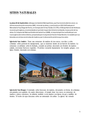 5
SITIOS NATURALES
La plaza 24 de Septiembre:albergaala Catedral Metropolitana,que fuereconstruidatresveces.La
últimareconstrucciónremontaa1845, iniciode lasobras, y conclusiónen1915 Edificadaporel
MercedarioFray Diegode Porres,entiemposdel VirreyToledo.En1770, el ObispoRamónde Herbosos
reconstruyólaIglesia,encomendandoal sacristánmayordonAntonioLombardo,laejecuciónde las
obras.En laépoca del Mariscal Andrésde SantaCruz (1838), el viejotemplofue sustituidoporuna
nuevaiglesiade estiloecléctico,proyectadaporel arquitectofrancésFelipe Bestres.Esnotable porsus
bóvedasconaristasconstruidasde maderay por la decoraciónpictóricaque lascubre.
Iglesia de San Andrés: Tiene una estructura de madera de tres naves, con diez y ocho
columnas sobre pedestal de mampostería, que se encierran dentro de un horcón de madera. La
estructura se adelanta sobre la fachada, creando un pórtico decorado con frontón de madera
calada, con temas barrocos vegetales. El pórtico recuerda lejanamente los templos griegos, con
típico frontón decorado con estatuas.
Iglesia de San Roque: Construida sobre horcones de madera, devastados en forma de columnas
aza patadas con capiteles de cuatro direcciones, el templo tiene tres naves en estructura de
madera y aleros exteriores; la cubierta también es de madera con tijeras de par y nudillos de
tirantes. El techo de tejas descansa sobre un entramado de cañizo. La iglesia fue remode
 