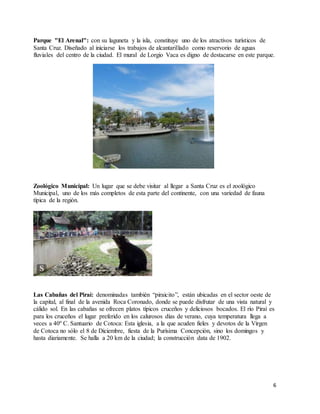 6
Parque "El Arenal": con su laguneta y la isla, constituye uno de los atractivos turísticos de
Santa Cruz. Diseñado al iniciarse los trabajos de alcantarillado como reservorio de aguas
fluviales del centro de la ciudad. El mural de Lorgio Vaca es digno de destacarse en este parque.
Zoológico Municipal: Un lugar que se debe visitar al llegar a Santa Cruz es el zoológico
Municipal, uno de los más completos de esta parte del continente, con una variedad de fauna
típica de la región.
Las Cabañas del Piraí: denominadas también “piraicito”, están ubicadas en el sector oeste de
la capital, al final de la avenida Roca Coronado, donde se puede disfrutar de una vista natural y
cálido sol. En las cabañas se ofrecen platos típicos cruceños y deliciosos bocados. El río Piraí es
para los cruceños el lugar preferido en los calurosos días de verano, cuya temperatura llega a
veces a 40º C. Santuario de Cotoca: Esta iglesia, a la que acuden fieles y devotos de la Virgen
de Cotoca no sólo el 8 de Diciembre, fiesta de la Purísima Concepción, sino los domingos y
hasta diariamente. Se halla a 20 km de la ciudad; la construcción data de 1902.
 