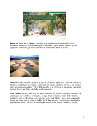 7
Lomas de Arena del el Palmar: Constituyen un producto de la erosión eólica sobre
sedimentos arenosos o rocas arenosas pero consolidadas, según estudio realizado por un
organismo competente que tomó como base la denominada "Loma Chivaón".
Montero: Siendo un centro ganadero y agrícola de enorme importancia, así como su zona de
influencia donde funcionan ingenios que benefician azúcar, algodón y arroz y se han instalado
varios aserraderos (ubicada a 53 Km. de la capital), es la población de más rápido crecimiento
de Santa Cruz y una de las más bellas del departamento.
Valle Grande: Es una ciudad que aún posee influencias de las líneas españolas en cuanto a la
construcción de viviendas y vestimentas. Es aquí donde se realizan ventas de los distintos
pobladores para su subsistencia con productos como: maíz blando y duro, trigo, empanizado
(azúcar sin refinar que se vende en moldes de 12 libras de peso y que se utiliza para fabricar
aguardientes), frutas, artículos de barro cocido, cueros, lazos, ovejas, chanchos y bueyes.
 