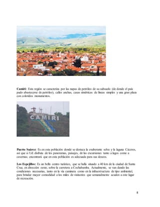8
Camiri: Esta región se caracteriza por las napas de petróleo de su subsuelo (de donde el país
pudo abastecerse de petróleo), calles anchas, casas simétricas de líneas simples y una gran plaza
con coloridos monumentos.
Puerto Suárez: Es en esta población donde se destaca la exuberante selva y la laguna Cáceres,
así que si Ud. disfruta de los panoramas, paisajes, de las excursiones tanto a lagos como a
cavernas; encontrará que en esta población es adecuada para sus deseos.
Los Espejillos: Es un bello centro turístico, que se halla situado a 40 km de la ciudad de Santa
Cruz, en dirección oeste, sobre la carretera a Cochabamba. Actualmente, se van dando las
condiciones necesarias, tanto en la vía caminera como en la infraestructura de tipo ambiental,
para brindar mayor comodidad a los miles de visitantes que semanalmente acuden a este lugar
de recreación.
 