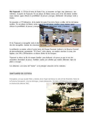 9
Río Yapacani: A 120 km al norte de Santa Cruz, se encuentra un lugar muy pintoresco; nos
referimos al puerto de Yapacaní. En sus playas de blanca arena corre el río del mismo nombre
cuyas mansas aguas ofrecen la posibilidad de pescar y navegar, disfrutando del paisaje verde y
fondos.
Se encuentra a 175 kilómetros de la ciudad de santa Cruz de la Sierra a orillas del río del mismo
nombre. En sus playas de blanca arena corre el río del mismo nombre cuyas mansas aguas
ofrecen la posibilidad de pescar y navegar, disfrutando del paisaje verde y frondoso.
El río Yapacaní es navegable todo el año con conexión y desembocadura en el Amazonas. Otros
dos ríos navegables durante las estaciones lluviosas.
La población se asienta sobre el sector norte del Parque Nacional Amboró y la Reserva Forestal
de aprovechamiento permanente "El Chore", selva intacta, un sendero atraviesa la zona, dos
lagunas con 100 y 200 hectáreas se ubican dentro de los bosques.
Yapacani te ofrece un fin de semana familiar para dedicarte a la pesca ya que en sus ríos
encuentras diversidad de peces. También cuenta con cabañas que venden diferentes tipos de
platos a escoger.
Los alimentos con carne del "monte" es la principal atracción de los visitantes.
SANTUARIO DE COTOCA
Esta iglesia, a la que acuden fieles y devotos de la Virgen de Cotoca no sólo el 8 de Diciembre, fiesta de
la Purísima Concepción, sino los domingos y hasta diariamente. Se halla a 20 kilómetros de la ciudad,
la construcción data de 1902.
 