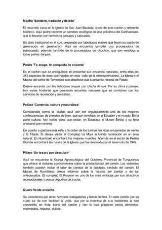 Mocha ‘Sendero, tradición y deleite’
El recorrido inicia en la Iglesia de San Juan Bautista, ícono de este cantón y referente
histórico. Aquí podrá recorrer un sendero ecológico de lava volcánica del Carihuairazo,
que lo llevarán por hermosos paisajes y cascadas.
Su plato tradicional es el cuy, preparado por laboriosas manos que llevan su sazón de
generación en generación. Aquí se encuentra también una procesadora de
balanceado, además también de la procesadora de chochos, que son vendidos a
todas partes del país.
Patate ‘Te acoge, te conquista, te encanta’
Es el cantón que se enorgullece en presentar sus encantos naturales, entre ellas las
312 especies de aves que habitan en este ‘valle de la eterna primavera’. La Iglesia y el
Museo del señor de Terremoto son atractivos que cuentan la historia de Patate.
Déjese encantar por las deliciosas arepas con chicha de uva. Por su clima y paisaje,
hay varias hosterías que presentan encantos naturales que se combinan con los
servicios de recreación y descanso.
Pelileo ‘Comercio, cultura y naturaleza’
Considerado como la ‘ciudad azul’ por ser orgullosamente uno de los mejores
confeccionistas de prendas de jean, que son vendidas en el Ecuador y el mundo. En la
parte cultura, hay varios sitios que visitar, en Salasaca el Museo Étnico y su feria
artesanal permanente.
En cuanto a gastronomía está a la orden de los turistas las ricas empanadas de viento
y la fritada. Si desea visitar el Complejo La Moya le brinda recreación en un área
natural. En Huambaló encontrará los mejores muebles. Además en el sector de Pelileo
Grande encontrará las ruinas de la Iglesia que fue destruida por el terremoto de 1949.
Píllaro ‘Un tesoro por descubrir’
Aquí se encuentra la Granja Agroecológica del Gobierno Provincial de Tungurahua
que ofrece al visitante conocimientos sobre la productividad del cantón. Los visitantes
también pueden visitar el taller de caretas de la diablada, símbolo del cantón. El
Museo de Rumiñahui ofrece informar sobre la historia del cantón y de los
antepasados. El complejo El Porvenir es uno de los más visitados por sus atractivos
recreacionales y pesca deportiva de trucha.
Quero Verde encanto
Se caracteriza por tener hombres trabajadores y tierras fértiles. En este cantón, por su
suelo se da con facilidad la uvilla, que por la inventiva de sus habitantes la han
convertido en fruta ícono del cantón y con la cual preparan varios alimentos:
mermelada, helados, dulces.
 