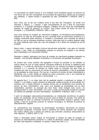 “A acumulação de capital humano é uma atividade social envolvendo grupos de pessoas em
uma forma que não tem contrapartida na acumulação de capital físico. Desde que se incorpore
aos indivíduos, o capital humano é apropriado por eles” (CLEMENTE e HIGACHI, 2000, p.
200).
Uma crítica que se faz aos modelos acima é que eles não conseguem, de acordo com
Clemente e Higachi, [...] capturar a idéia schumpeteriana de que a fonte do crescimento
econômico é a inovação tecnológica endógena, endógena não por causa das externalidades
positivas do capital de pesquisa ou humano, mas porque resulta da busca do lucro do
monopólio [...]. (CLEMENTE e HIGACHI, 2000, p. 205).
Uma outra vertente de modelos de crescimento endógeno, os neoclássicos-schumpeterianos,
inspiram-se na idéia de Schumpeter de que a principal fonte de crescimento econômico é a
inovação introduzida pelas empresas. A inovação é considerada como resultado de esforços
de P&D em que as empresas empenham recursos, razão pela qual os usuários deveriam pagar
um preço suficiente para cobrir seu custo de produção e ter o direito de monopólio do uso da
inovação.
Desse modo, o avanço tecnológico torna-se parcialmente apropriável, o que gera um incentivo
a inovar, o que, aliado às externalidades positivas do processo de inovação e sua difusão,
daria sustentação a um crescimento ilimitado.
Clemente e Higachi, distinguem dois tipos de modelos de crescimento endógeno baseados na
inovação: o de crescente variedade de produtos e o de aumento da qualidade de produtos.
No primeiro tipo, novos produtos são agregados à função de produção ou de utilidade, ao
mesmo tempo em que se supõe retornos crescentes dinâmicos de escala ou preferência pela
variedade. [...] a fonte de crescimento se encontra em um aumento da divisão do trabalho na
economia. [...] o aumento do estoque de capital usado na produção dos bens finais se
manifesta por meio do crescimento do número de insumos intermediários, e não da quantidade
ou da qualidade de cada insumo. Por sua vez, o aumento do número de bens intermediários é
identificado com a maior divisão do trabalho em toda a economia e com o uso crescente de
métodos de produção que aumentam a produtividade. [...]
No segundo tipo [...], os novos bens são de qualidade superior e substituem os antigos. O
modelo [...] se propõe a captar aspectos de destruição criadora [conceito de Schumpeter]. Em
contraste com o modelo [anterior], a mudança técnica não se manifestaria como aumento do
número de bens intermediários, mas como uma elevação da produtividade que os bens
intermediários permitem na produção dos bens finais. Cada inovação seria, assim, um
aperfeiçoamento do setor intermediário. Em suma, a fonte do crescimento econômico consiste
na melhoria da qualidade dos bens intermediários. (CLEMENTE e HIGACHI, 2000, p. 215).
A partir da abordagem evolucionária-schumpeteriana, as intervenções econômicas do governo
podem ser justificadas não em função de buscar suprir as falhas de mercado, mas diante da
possibilidade de dotar os sistemas econômicos de competitividade, atuando o governo, neste
sentido, e face às economias externas de natureza tecnológica, na definição de políticas de
desenvolvimento regional.
As características dos processos de aprendizagem tecnológica, decorrentes da natureza
parcialmente apropriável, cumulativa, tácita e específica em termos espaciais das inovações,
são razões sólidas para a adoção de políticas que promovam processos evolucionários ao
nível regional [...]. (MELO, 2001, p. 70).
Sobre a formulação teórica original de Schumpeter a respeito do papel da inovação no
processo de desenvolvimento econômico e o efeito de destruição criadora, esta será abordada
de modo mais específico e detalhado no capítulo 2 desta tese, item 2.1.2.
 