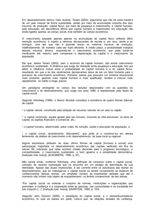 Em desenvolvimento teórico mais recente, Tenani (2003), argumenta que não há outra maneira
de um país crescer de forma sustentada, senão por meio da acumulação conjunta dos dois
insumos de produção: capital físico, por meio de poupança e investimento, e capital humano,
pela educação; em decorrência afirma que capital humano e investimento em educação não
estão ligados apenas ao campo social, mas também ao campo econômico.
O crescimento baseado apenas apenas na acumulação de capital físico enfrenta difícil
restrição econômica: é sujeito a retornos decrescentes de escala e, por isso, tende a se
extinguir, uma vez que não é possível alocar os mesmos insumos de produção,
indefinidamente, de maneira cada vez mais eficiente. A médio prazo, a produtividade marginal
desses insumos diminui, exaurindo-se o crescimento econômico, que pode tornar-se
insuficiente até mesmo para compensar a depreciação do capital e o crescimento da
população.
Daí que, reitera Tenani (2003), sem o acúmulo de capital humano, não existe crescimento
econômico sustentado. A dinâmica que surge da interação entre poupança e educação tem por
efeito a influência mútua entre a produtividade do capital humano e a do capital físico,
resultando em que a lei dos rendimentos decrescentes deixa de ser um fator limitante para o
processo de crescimento econômico. Portanto, países que possuem um sistema educacional
mais produtivo, gerando mais capital humano e mais qualificado, tendem a crescer mais
rapidamente, no médio e longo prazos.
Um paradigma emergente no campo dos estudos relacionados com as questões do
crescimento e do desenvolvimento, que surge nos anos 1980, é representado pela teoria do
capital social.
Segundo Kliksberg (1999), o Banco Mundial considera a existência de quatro formas básicas
de capital:
 o capital natural, constituído pela dotação de recursos naturais de um país ou região;
 o capital construído, aquele gerado pelo ser humano, incluindo as infra-estruturas, os bens de
capital, os capitais financeiro e comercial, etc.;
 o capital humano, determinado pelos níveis de nutrição, saúde e educação da população; e
 o capital social, recentemente “descoberto”, que pode vir a constituir-se em valiosa
ferramenta de análise do crescimento e do desenvolvimento de base local ou regional.
Alguns estudiosos atribuem às duas última formas de capital [humano e social] uma
participação majoritária no desenvolvimento econômico das nações verificado em fins do
século XX, indicando que nelas existem chaves decisivas para o progresso tecnológico, a
competitividade, o crescimento sustentado, o bom governo e a estabilidade democrática,
[tradução livre nossa]. (KLIKSBERG, 1999, p. 87).
Não existe ainda, conforme Kliksberg, uma definição de consenso sobre o capital social,
conceito de recente exploração que se encontra em um estágio de delimitação de sua
identidade. Apesar das atuais imprecisões, é voz corrente entre os estudiosos das teorias do
desenvolvimento, que ao investigar-se o capital social se estará incorporando ao espectro de
conhecimentos dessas teorias, um ampliado número de importantes variáveis que até o
momento não tinham sido objeto de enquadramento no âmbito convencional de tais teorias.
“Por capital social se entende o conjunto de normas, instituições e organizações que
promovem a confiança e a cooperação entre as pessoas, nas comunidades e na sociedade em
seu conjunto [...]” [tradução livre nossa], (DURSTON, 1999, p. 103).
Segundo John Durston (2000), o paradigma do capital social, e o neoinstitucionalismo
econômico no qual se baseia em parte, coloca que: as relações estáveis de confiança,
 
