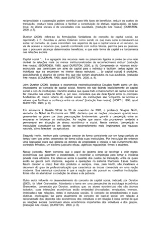 reciprocidade e cooperação podem contribuir para três tipos de benefícios: reduzir os custos de
transação, produzir bens públicos e facilitar a constituição de efetivas organizações de base
local, de atores sociais e de sociedades civis saudáveis, [tradução livre nossa]. (DURSTON,
2000, p.7).
Durston (2000), refere-se às formulações fundadoras do conceito de capital social, se
reportando a P. Bourdieu e James Coleman como sendo os que mais cedo expressaram-se
sobre tal conceito, as quais coincidiam nos aspectos de que o capital social é um recurso, ou
via de acesso a recursos que, quando combinado com outros fatores, permite para as pessoas
que o possuem alcançar determinados benefícios; e que esta forma de capital se fundamenta
nas relações sociais.
Capital social “... é o agregado dos recursos reais ou potenciais ligados à posse de uma rede
durável de relações mais ou menos institucionalizadas de reconhecimento mútuo” [tradução
livre nossa], (BOURDIEU, 1985, apud DURSTON, 2000, p. 8). Compreende os recursos sócio-
estruturais que constituem um ativo de capital para o indivíduo e facilitam certas ações de
indivíduos que se encontram no interior dessa estrutura. ... [o capital social] é produtivo,
possibilitando o alcance de certos fins que não seriam alcançáveis na sua ausência, [tradução
livre nossa]. (COLEMAN, 1990, apud DURSTON, 2000, p. 8).
John Durston (2000), destaca o economista neoinstitucionalista Douglas North como um dos
inspiradores do conceito de capital social. Mesmo ele não falando explicitamente de capital
social e sim de instituições, Durston analisa que quase todo o marco teórico do capital social se
faz presente nas obras de North e, por isso, considera que ele deve figurar entre os principais
fundadores do marco teórico do capital social. As instituições são “conjuntos de normas e
valores que facilitam a confiança entre os atores” [tradução livre nossa], (NORTH, 1990, apud
DURSTON, 2000, p. 8).
Em entrevista à Revista VEJA de 26 de novembro de 2003, o professor Douglas North,
vencedor do Nobel de Economia em 1993, declarou que as nações prosperam quando seus
governantes se guiam por duas preocupações fundamentais: garantir a competição entre as
empresas e fortalecer as instituições. As nações que assim não procederem tenderão a
permanecer em situação de atraso econômico e social. Neste sentido, competição e
instituições constituem-se em fatores de desenvolvimento mais importantes que riquezas
naturais, clima favorável ou agricultura.
Segundo North, nenhum país consegue crescer de forma consistente por um longo período de
tempo sem que antes desenvolva de forma sólida suas instituições. Por instituição ele entende
uma legislação clara que garanta os direitos de propriedade e impeça o não cumprimento dos
contratos firmados, um sistema judiciário eficaz, agências regulatórias firmes e atuantes.
Nesse contexto, North comenta que o papel do governo deve se restringir a criar regras
econômicas que garantam a estabilidade, e incentivar a competição para tornar a iniciativa
privada mais eficiente. Ele refere-se ainda à questão dos custos de transação, entre os quais
estão os gastos com impostos, seguros e operações no sistema financeiro. Esses custos
fazem crescer o preço final dos produtos e serviços, mas, para North, são inevitáveis e
decorrem do grau de profissionalização que caracteriza as trocas comerciais em uma nação
moderna. Sua sentença conclusiva é que a nação que não possuir ou constituir instituições
fortes não irá abandonar a condição de atraso e de pobreza.
Outro autor influente no desenvolvimento do conceito de capital social, indicado por Durston
(2000), foi Mark Granovetter. Abordando o tema em uma perspectiva de sociologia econômica
Granovetter, comentado por Durston, analisou que: os atores econômicos não são átomos
isolados, suas interações econômicas estão embedded (incrustadas, enraizadas, imersas,
imbricadas) nas relações, redes e estruturas sociais. O conceito de embeddedness e suas
diversas implicações faz parte atualmente do conceito de capital social, em relação à
racionalidade dos objetivos não econômicos dos indivíduos e em relação à idéia central de que
as relações sociais constituem ativos econômicos importantes dos indivíduos e dos grupos,
[tradução livre nossa]. (DURSTON, 2000, p. 8).
 