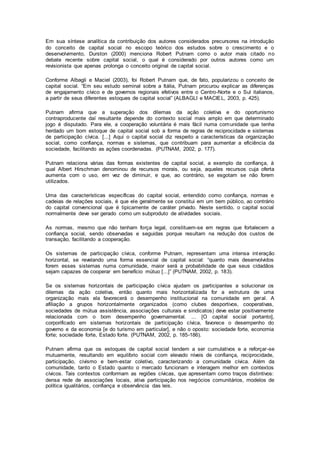 Em sua síntese analítica da contribuição dos autores considerados precursores na introdução
do conceito de capital social no escopo teórico dos estudos sobre o crescimento e o
desenvolvimento, Durston (2000) menciona Robert Putnam como o autor mais citado no
debate recente sobre capital social, o qual é considerado por outros autores como um
revisionista que apenas prolonga o conceito original de capital social.
Conforme Albagli e Maciel (2003), foi Robert Putnam que, de fato, popularizou o conceito de
capital social. “Em seu estudo seminal sobre a Itália, Putnam procurou explicar as diferenças
de engajamento cívico e de governos regionais efetivos entre o Centro-Norte e o Sul italianos,
a partir de seus diferentes estoques de capital social” (ALBAGLI e MACIEL, 2003, p. 425).
Putnam afirma que a superação dos dilemas da ação coletiva e do oportunismo
contraproducente daí resultante depende do contexto social mais amplo em que determinado
jogo é disputado. Para ele, a cooperação voluntária é mais fácil numa comunidade que tenha
herdado um bom estoque de capital social sob a forma de regras de reciprocidade e sistemas
de participação cívica. [...] Aqui o capital social diz respeito a características da organização
social, como confiança, normas e sistemas, que contribuam para aumentar a eficiência da
sociedade, facilitando as ações coordenadas. (PUTNAM, 2002, p. 177).
Putnam relaciona várias das formas existentes de capital social, a exemplo da confiança, à
qual Albert Hirschman denominou de recursos morais, ou seja, aqueles recursos cuja oferta
aumenta com o uso, em vez de diminuir, e que, ao contrário, se esgotam se não forem
utilizados.
Uma das características específicas do capital social, entendido como confiança, normas e
cadeias de relações sociais, é que ele geralmente se constitui em um bem público, ao contrário
do capital convencional que é tipicamente de caráter privado. Neste sentido, o capital social
normalmente deve ser gerado como um subproduto de atividades sociais.
As normas, mesmo que não tenham força legal, constituem-se em regras que fortalecem a
confiança social, sendo observadas e seguidas porque resultam na redução dos custos de
transação, facilitando a cooperação.
Os sistemas de participação cívica, conforme Putnam, representam uma intensa interação
horizontal, se revelando uma forma essencial de capital social: “quanto mais desenvolvidos
forem esses sistemas numa comunidade, maior será a probabilidade de que seus cidadãos
sejam capazes de cooperar em benefício mútuo [...]” (PUTNAM, 2002, p. 183).
Se os sistemas horizontais de participação cívica ajudam os participantes a solucionar os
dilemas da ação coletiva, então quanto mais horizontalizada for a estrutura de uma
organização mais ela favorecerá o desempenho institucional na comunidade em geral. A
afiliação a grupos horizontalmente organizados (como clubes desportivos, cooperativas,
sociedades de mútua assistência, associações culturais e sindicatos) deve estar positivamente
relacionada com o bom desempenho governamental. ... [O capital social portanto],
corporificado em sistemas horizontais de participação cívica, favorece o desempenho do
governo e da economia [e do turismo em particular], e não o oposto: sociedade forte, economia
forte; sociedade forte, Estado forte. (PUTNAM, 2002, p. 185-186).
Putnam afirma que os estoques de capital social tendem a ser cumulativos e a reforçar-se
mutuamente, resultando em equilíbrio social com elevado níveis de confiança, reciprocidade,
participação, civismo e bem-estar coletivo, caracterizando a comunidade cívica. Além da
comunidade, tanto o Estado quanto o mercado funcionam e interagem melhor em contextos
cívicos. Tais contextos conformam as regiões cívicas, que apresentam como traços distintivos:
densa rede de associações locais, ativa participação nos negócios comunitários, modelos de
política igualitários, confiança e observância das leis.
 