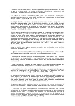 A pesquisa realizada por Putnam (2002), deixou para ele duas lições e uma certeza. As lições
de que: o contexto social e a história condicionam profundamente o desempenho das
instituições; a história institucional costuma evoluir lentamente.
E a certeza de que “para a estabilidade política, para a boa governança e mesmo para o
desenvolvimento econômico, o capital social pode ser mais importante até do que o capital
físico ou humano [...]” (PUTNAM, 2002, p. 192).
Em relação à análise econômica, o conceito de capital social encontrou espaço não só no
pensamento institucionalista, como já anteriormente abordado, no qual integra, em certa
medida, o conceito de instituição, o qual não se restringe às estruturas mais formalizadas, tais
como governo, regime político e legislação de modo amplo, mas também as relações e
estruturas informais, normas e valores inscrustados nos hábitos e costumes de uma população.
(ALBAGLI e MACIEL, 2003, p. 429).
Também a corrente evolucionária, que enfatiza o papel da inovação e do aprendizado para a
dinâmica econômica, já analisada neste trabalho, contempla questões de interface com o
conceito de capital social, desde quando, a capacidade de inovar não se traduz apenas por um
somatório de técnicas e produtos teoricamente disponíveis no mercado, mas sim: [...] pela
capacidade de uma sociedade, nas relações entre seus agentes, movimentos, organizações e
instituições, de: (1) empenhar-se nas escolhas que lhe são mais adequadas dentre as
disponíveis e acessíveis; e (2) aplicar os resultados de suas opções como e onde serão mais
produtivos social e economicamente. (FREEMAN, 1991; NEWBY, 1992, apud ALBAGLI e
MACIEL, 2003, p. 430).
Albagli e Maciel, listam alguns aspectos que podem ser considerados como benefícios
econômicos do capital social:
 [...] maior facilidade de compartilhamento de informações e conhecimentos, devido a relações
de confiança, espírito cooperativo, referências sócio-culturais e objetivos comuns;
 confirmação de ambientes propícios ao empreendedorismo, o que contribui para a promoção
do dinamismo, da competitividade e da sobrevivência sustentada de países, regiões,
organizações e indivíduos; a geração de trabalho e renda; e o “empoderamento” de segmentos
sociais excluídos;
 melhor coordenação e coerência de ações, processos de tomada de decisão coletivos, bem
como maior estabilidade organizacional, o que também contribui para diminuir custos;
 maior conhecimento mútuo, ampliando a previsibilidade sobre o comportamento dos agentes,
reduzindo a possibilidade de comportamentos oportunistas e propiciando um maior
compromisso em relação ao grupo [...]. (ALBAGLI e MACIEL, 2003, p. 430).
As autoras mencionam ainda, que existem evidências da existência de uma forte relação entre
capital social e a formação de aglomerações territoriais produtivamente inovadoras. Isto
ocorreria de modo mais especial nos chamados “arranjos produtivos locais”, por envolverem
não apenas empresas, mas outros tipos de atores, como organismos governamentais,
associações, instituições de pesquisa, educação e treinamento, etc.
Comparando aglomerações produtivas italianas e brasileiras, as autoras demonstram, no
entanto, que capital social e arranjos produtivos não se vinculam, ainda, de forma automática.
A capacidade de gerar empreendimentos sistematicamente articulados não depende
simplesmente de confiança e interação, mas de um conjunto de fatores: por isso distinguem-se
três itálias e vários brasis ... [Os] fatores mais relevantes são: nível educacional; densidade de
relações de aprendizado interativo; sentimento de pertencimento; nível de inclusão ou de
polarização social; identidade entre interesses individuais e coletivos; lideranças locais; relação
Estado/sociedade. (ALBAGLI e MACIEL, 2003, p. 431-432).
 