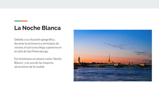 La Noche Blanca
Debido a su situación geográfica,
durante la primavera y principios de
verano, el sol nunca llega a ponerse en
el cielo de San Petersburgo.
Ese fenómeno se conoce como ‘Noche
Blanca’, y es una de las mayores
atracciones de la ciudad.
 