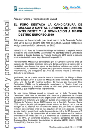 comunicaciónyprensamunicipalcomunicaciónyprensamunicipal
Área de Turismo y Promoción de la Ciudad
EL FORO DESTACA LA CANDIDATURA DE
MÁLAGA A CAPITAL EUROPEA DE TURISMO
INTELIGENTE Y LA NOMINACIÓN A MEJOR
DESTINO EUROPEO 2019
Asimismo, se ha abordado que, en el marco de la Seatrade Cruise
Med 2018 que se celebra este mes en Lisboa, Málaga recogerá el
testigo como anfitrión del evento en 2020
11/09/2018.- El Foro de Turismo de Málaga ha celebrado la séptima reunión
técnica del año en el hotel MS Maestranza y ha abordado tanto la Candidatura
de Málaga a Capital Europea de Turismo Inteligente 2019 como la reciente
nominación también como Mejor Destino Europeo 2019.
Recientemente, Málaga fue seleccionada por la Comisión Europea entre 38
ciudades de 19 estados miembros como una de las aspirantes a hacerse con la
capitalidad, que destaca los logros de los destinos turísticos en materia de
sostenibilidad, accesibilidad, digitalización y patrimonio cultural y creatividad.
Próximamente, una delegación del Área de Turismo viajará a Bruselas a
defender la candidatura.
Igualmente, se ha puesto sobre la mesa la nominación de Málaga a Mejor
Destino Europeo 2019. a ciudad de Málaga ha sido nominada recientemente
como uno de los 20 mejores destinos de Europa por European Best
Destinations (EBD), que ha valorado la ciudad como un “destino único” que
mezcla modernidad y tradición, cultura de alto nivel, playa, gastronomía y
compras, y que celebra eventos sorprendentes.
De esta forma, Málaga pasará a competir por el título ‘European Best
Destination 2019’ con los destinos más visitados y populares de Europa.
European Best Destinations es una organización con sede en Bruselas creada
para promover el turismo y la cultura en Europa en asociación con más de 300
Oficinas de Turismo y la red EDEN creada por la Comisión Europea. Desde
2009 organiza la principal competencia del turismo en Europa, en la que se
escogen los 10 destinos más visitados del pasado año, así como 10 destinos
invitados seleccionados entre los más populares en las redes sociales. El título
a mejor destino se resolverá mediante una votación online del 15 de enero al 5
de febrero. Según la organización, el aumento del turismo en los destinos
premiados es de media del 15% y el incremento de la cobertura mediática de
más del 80%. En anteriores ediciones, resultaron ganadoras del título de
‘European Best Destination’ las ciudades de Wroclaw (2018), Oporto (2017),
Zadar (2016) y Burdeos (2015).
www.malaga.eu Tfno. Información municipal: 010 ó +34 951 926
010
 