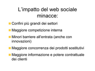 L’impatto del web sociale minacce: Confini più grandi dei settori Maggiore competizione interna Minori barriere all’entrata (anche con innovazioni) Maggiore concorrenza dei prodotti sostitutivi Maggiore informazione e potere contrattuale dei clienti 