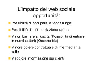 L’impatto del web sociale opportunità: Possibilità di occupare la “coda lunga” Possibilità di differenziazione spinta Minori barriere all’uscita (Possibilità di entrare in nuovi settori) (Oceano blu) Minore potere contrattuale di intermediari a valle Maggiore informazione sui clienti 