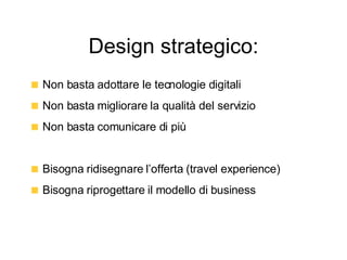 Design strategico: Non basta adottare le tecnologie digitali Non basta migliorare la qualità del servizio Non basta comunicare di più Bisogna ridisegnare l’offerta (travel experience) Bisogna riprogettare il modello di business 