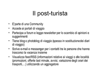 Il post-turista E’parte di una Community Accede ai portali di viaggio Partecipa a forum e legge newsletter per lo scambio di opinioni e suggerimenti Tiene blog o photoblog di viaggio (spesso in sostituzione dei diari di viaggio) Scrive e-mail e messenger per i contatti tra le persone che hanno trascorso la vacanza insieme Visualizza feed RSS (informazioni relative ai viaggi o alle località (promozioni, offerte last minute, avvisi, variazione degli orari dei trasporti,…) utilizzando un aggregatore 